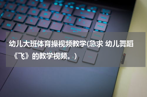 幼儿大班体育操视频教学(急求 幼儿舞蹈 《飞》的教学视频。)