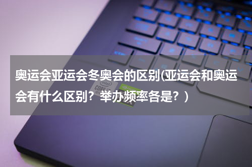 奥运会亚运会冬奥会的区别(亚运会和奥运会有什么区别？举办频率各是？)