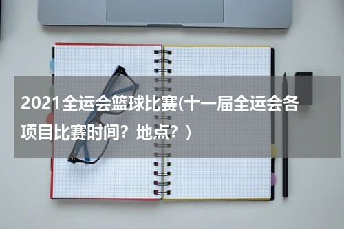 2021全运会篮球比赛(十一届全运会各项目比赛时间？地点？)