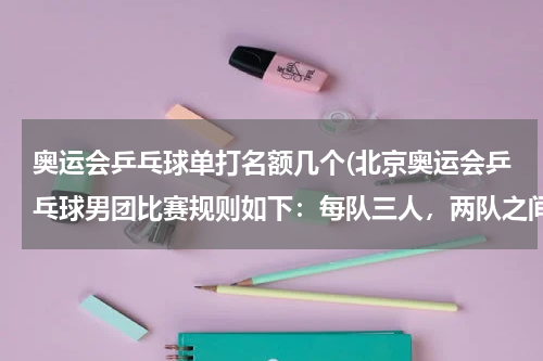奥运会乒乓球单打名额几个(北京奥运会乒乓球男团比赛规则如下：每队三人，两队之间进行五场比赛，其中一场双)