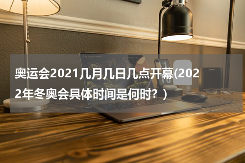 奥运会2021几月几日几点开幕(2022年冬奥会具体时间是何时？)