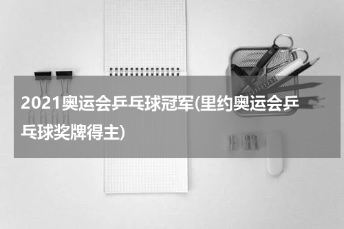2021奥运会乒乓球冠军(里约奥运会乒乓球奖牌得主)