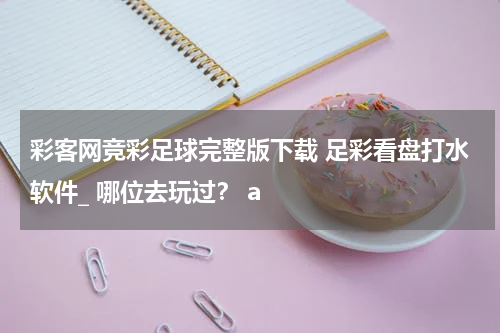 彩客网竞彩足球完整版下载 足彩看盘打水软件_ 哪位去玩过？ a
