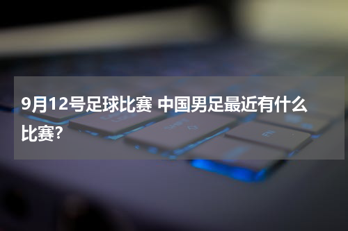 9月12号足球比赛 中国男足最近有什么比赛？