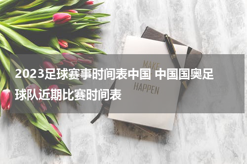 2023足球赛事时间表中国 中国国奥足球队近期比赛时间表