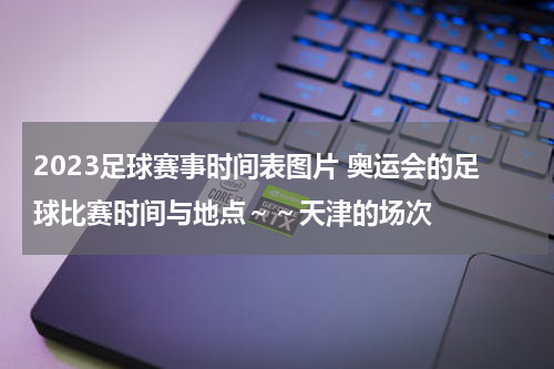 2023足球赛事时间表图片 奥运会的足球比赛时间与地点～～天津的场次