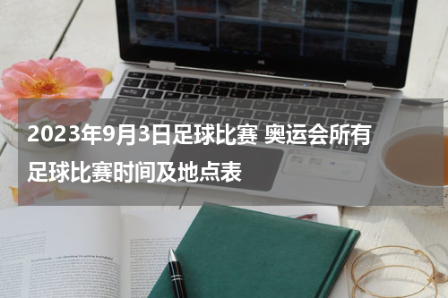 2023年9月3日足球比赛 奥运会所有足球比赛时间及地点表