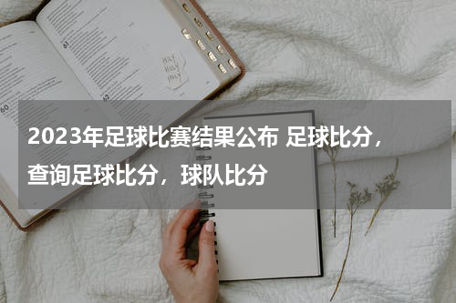 2023年足球比赛结果公布 足球比分，查询足球比分，球队比分