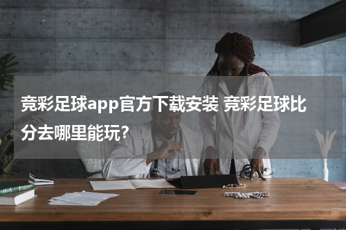 竞彩足球app官方下载安装 竞彩足球比分去哪里能玩？