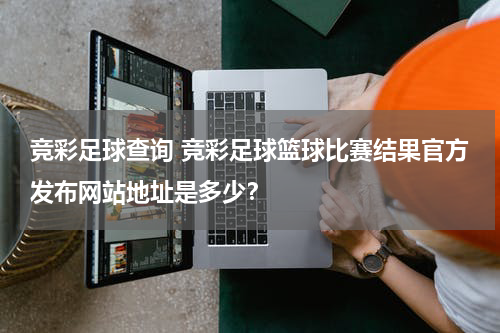 竞彩足球查询 竞彩足球篮球比赛结果官方发布网站地址是多少？