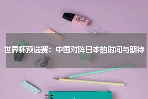 世界杯预选赛：中国对阵日本的时间与期待
