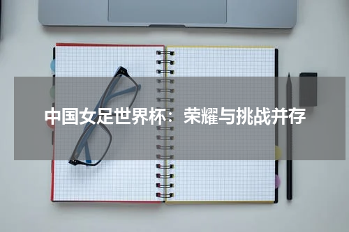 中国女足世界杯：荣耀与挑战并存