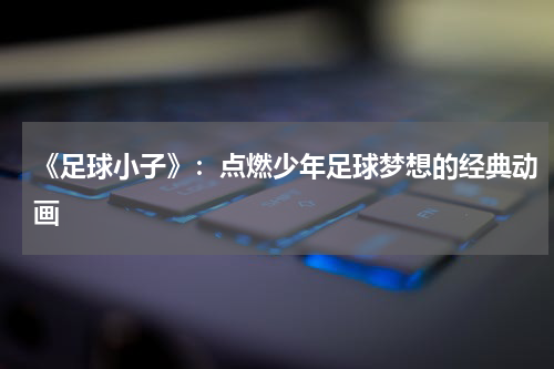 《足球小子》：点燃少年足球梦想的经典动画