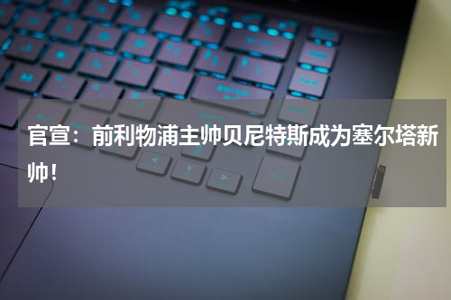 官宣:前利物浦主帅贝尼特斯成为塞尔塔新帅!