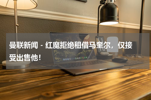 曼联新闻 - 红魔拒绝租借马奎尔，仅接受出售他！