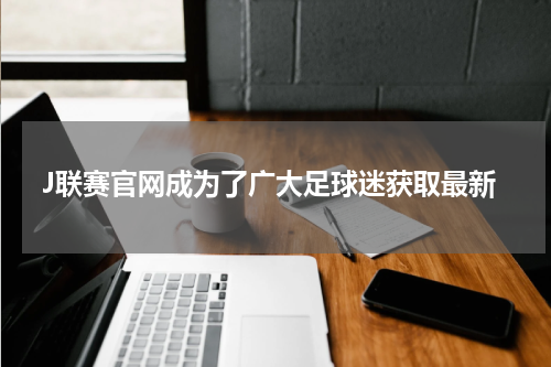 J联赛官网成为了广大足球迷获取最新